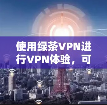 使用绿茶VPN进行VPN体验,可以按照以下步骤进行 使用绿茶VPN进行VPN体验,可以按照以下步骤进行