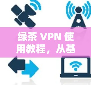 绿茶 VPN 使用教程，从基础配置到高级安全设置