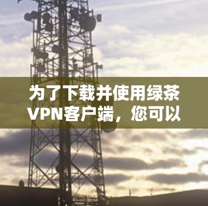 为了下载并使用绿茶VPN客户端，您可以按照以下步骤进行操作