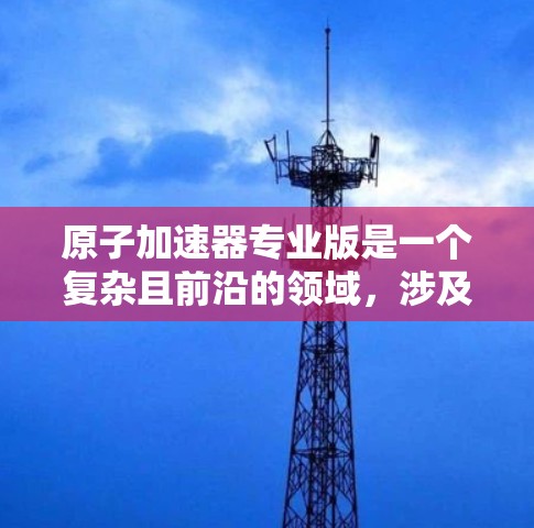 原子加速器专业版是一个复杂且前沿的领域，涉及物理学和工程学的多个方面。以下是对这一领域的简要概述和探索