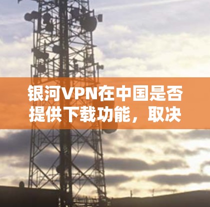 银河VPN在中国是否提供下载功能，取决于具体的银河VPN服务提供商。以下是几个可能的步骤，帮助您了解和使用银河VPN