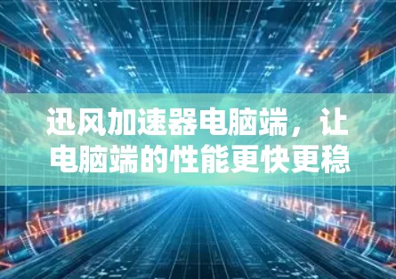 迅风加速器电脑端，让电脑端的性能更快更稳定