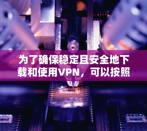 为了确保稳定且安全地下载和使用VPN，可以按照以下步骤进行