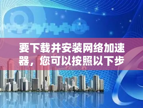 要下载并安装网络加速器，您可以按照以下步骤操作