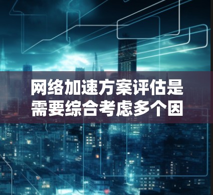 网络加速方案评估是需要综合考虑多个因素后，才能做出最优选择的。以下是一个详细的网络加速方案评估框架，帮助您进行分析和选择