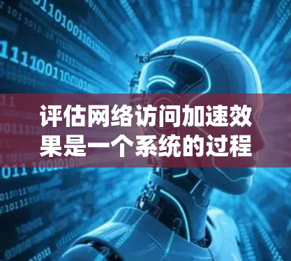 评估网络访问加速效果是一个系统的过程，涵盖了多个步骤和因素。以下是一个详细的总结和指南，帮助您全面评估网络访问加速效果