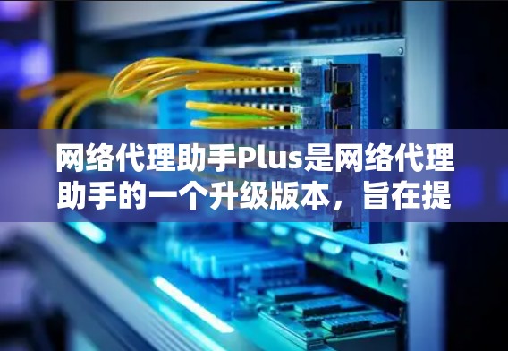 网络代理助手Plus是网络代理助手的一个升级版本，旨在提供更强大的功能和更优化的用户体验。以下是关于该工具的详细信息