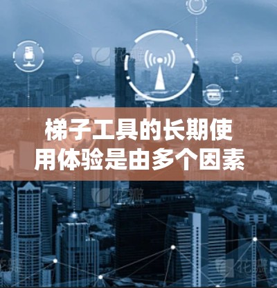 梯子工具的长期使用体验是由多个因素共同影响的，以下是对这些因素的系统分析