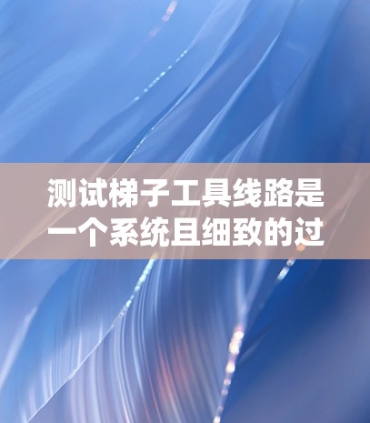测试梯子工具线路是一个系统且细致的过程，涉及多个步骤和注意事项，以确保设备正常运行且安全。以下是一个详细的步骤指南，帮助您顺利完成测试