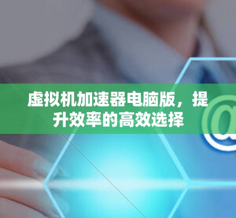 虚拟机加速器电脑版，提升效率的高效选择