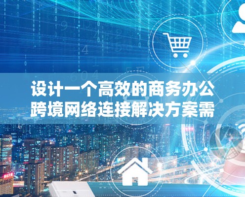 设计一个高效的商务办公跨境网络连接解决方案需要综合考虑多个要素，以满足不同用户和场景的需求。以下是一个结构化的解决方案设计，涵盖关键模块并提供解决方案