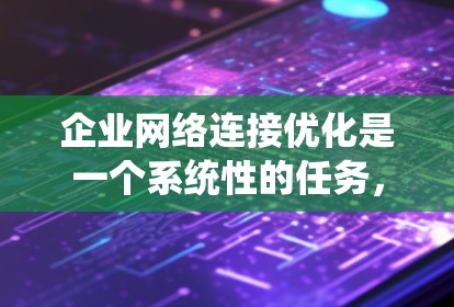 企业网络连接优化是一个系统性的任务，涉及多个环节和工具。以下是对该主题的分步总结