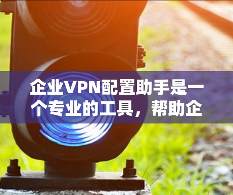 企业VPN配置助手是一个专业的工具，帮助企业在确保内部数据安全的同时，保护企业的网络不受外敌入侵。以下是一些具体的配置步骤和注意事项