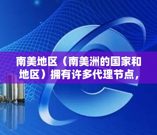 南美地区（南美洲的国家和地区）拥有许多代理节点，这些节点负责处理特定业务规则、管理南美市场、或协调南美地区的业务。以下是一些可能的南美代理节点