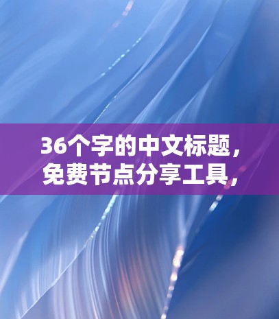 36个字的中文标题，免费节点分享工具，让管理更轻松，资源更高效