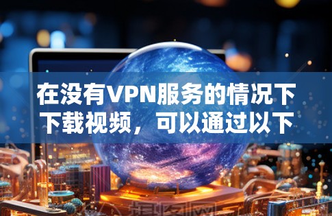 在没有VPN服务的情况下下载视频，可以通过以下方法实现